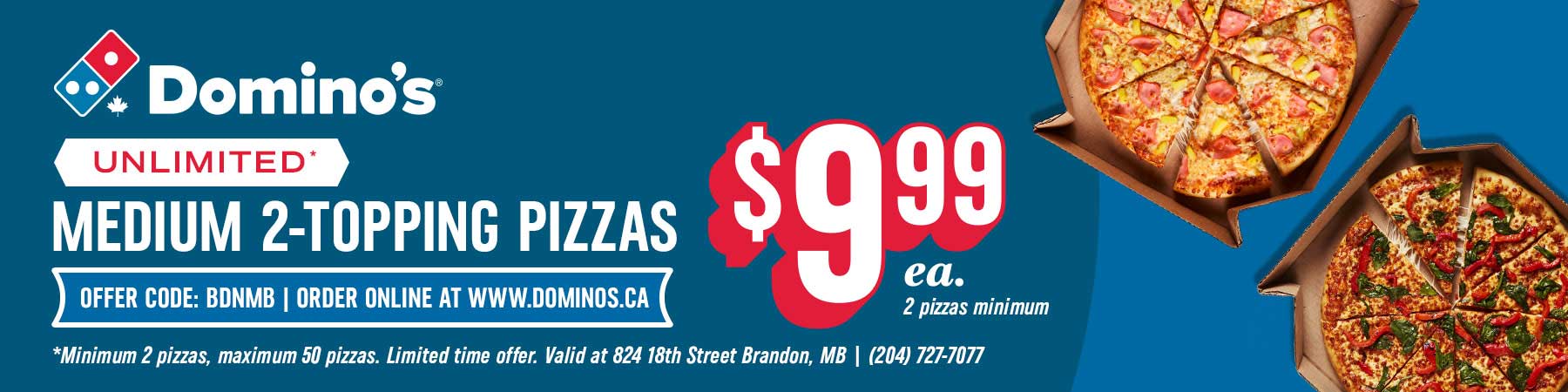 Unlimited* Medium 2-Topping Pizzas for $9.99 each (2 pizza minimum). Offer code: BDNMB. Order online at www.dominos.ca. *Minimum 2 pizzas, maximum 50 pizzas. Limited time offer. Valid at 825 18th Street, Brandon, MB. Phone 204-727-7077.