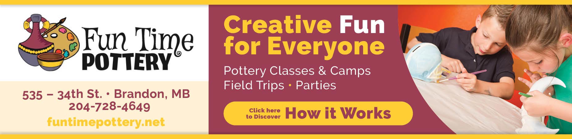 Creative Fun for Everyone at Fun Time Pottery. Take part in pottery classes, camps, field trips, and parties. Click here to discover how it works. Fun Time Pottery, 535-34th Street, Brandon, Manitoba. Call 204-728-4649 or visit us at funtimepottery.net